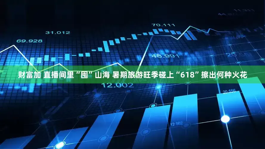 财富加 直播间里“囤”山海 暑期旅游旺季碰上“618”擦出何种火花