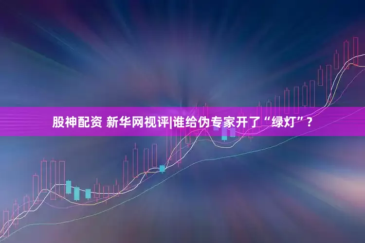 股神配资 新华网视评|谁给伪专家开了“绿灯”?