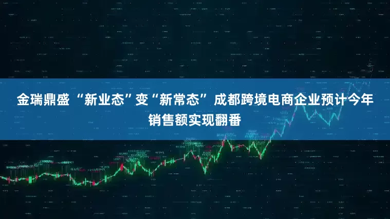 金瑞鼎盛 “新业态”变“新常态” 成都跨境电商企业预计今年销售额实现翻番