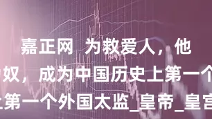 嘉正网  为救爱人，他自愿入宫为奴，成为中国历史上第一个外国太监_皇帝_皇宫_元朝