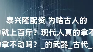 泰兴隆配资 为啥古人的兵器动不动就上百斤？现代人真的拿不动吗？_的武器_古代_三国演义