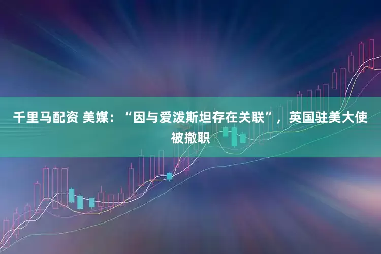 千里马配资 美媒：“因与爱泼斯坦存在关联”，英国驻美大使被撤职