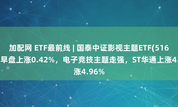加配网 ETF最前线 | 国泰中证影视主题ETF(516620)早盘上涨0.42%，电子竞技主题走强，ST华通上涨4.96%
