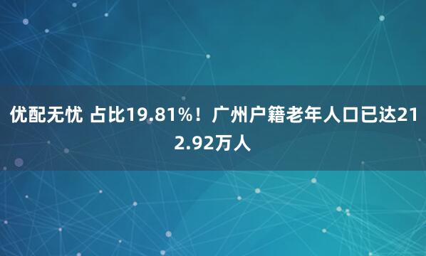 优配无忧 占比19.81%！广州户籍老年人口已达212.92万人