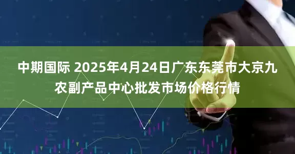中期国际 2025年4月24日广东东莞市大京九农副产品中心批发市场价格行情