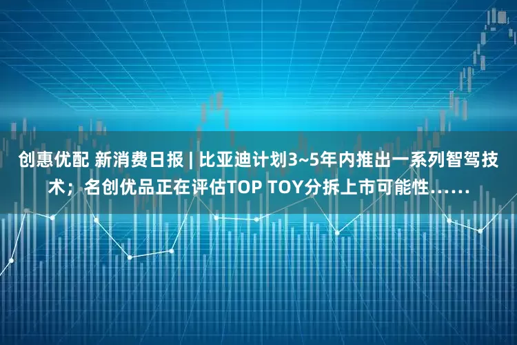 创惠优配 新消费日报 | 比亚迪计划3~5年内推出一系列智驾技术；名创优品正在评估TOP TOY分拆上市可能性……