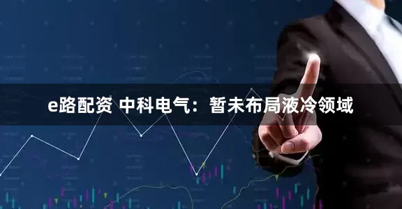 e路配资 中科电气：暂未布局液冷领域