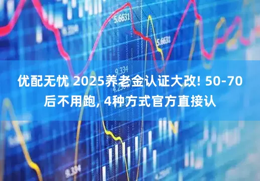 优配无忧 2025养老金认证大改! 50-70后不用跑, 4种方式官方直接认