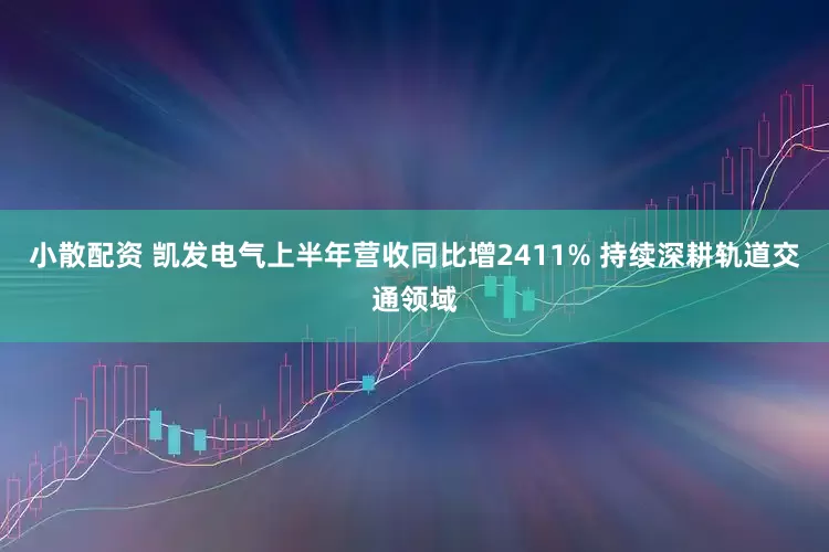 小散配资 凯发电气上半年营收同比增2411% 持续深耕轨道交通领域