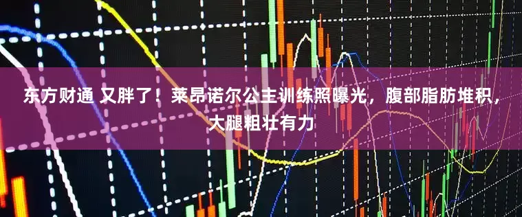 东方财通 又胖了！莱昂诺尔公主训练照曝光，腹部脂肪堆积，大腿粗壮有力